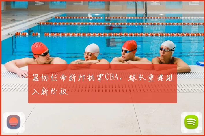 篮协任命新帅执掌CBA，球队重建进入新阶段