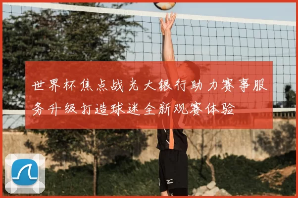 世界杯焦点战光大银行助力赛事服务升级打造球迷全新观赛体验