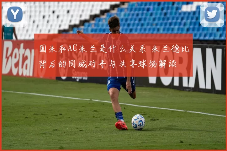 国米和AC米兰是什么关系 米兰德比背后的同城对手与共享球场解读