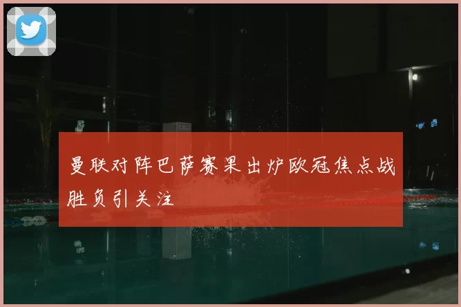 曼联对阵巴萨赛果出炉欧冠焦点战胜负引关注