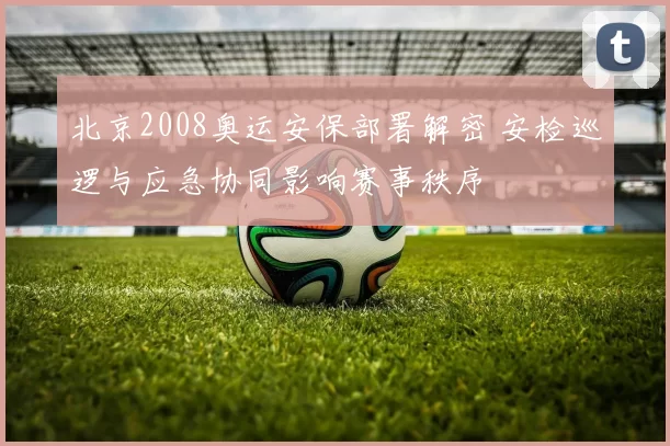 北京2008奥运安保部署解密 安检巡逻与应急协同影响赛事秩序