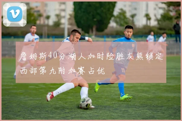 詹姆斯40分湖人加时险胜灰熊锁定西部第九附加赛占优