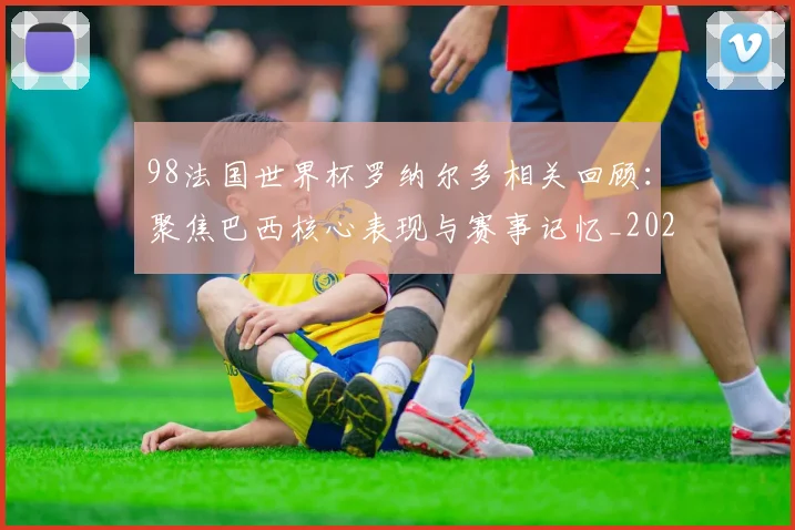 98法国世界杯罗纳尔多相关回顾：聚焦巴西核心表现与赛事记忆_20260626101431