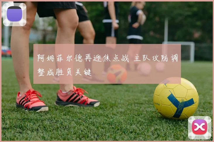 阿姆菲尔德再迎焦点战 主队攻防调整成胜负关键
