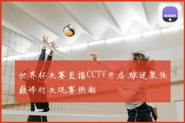 世界杯决赛直播CCTV开启 球迷聚焦巅峰对决观赛热潮