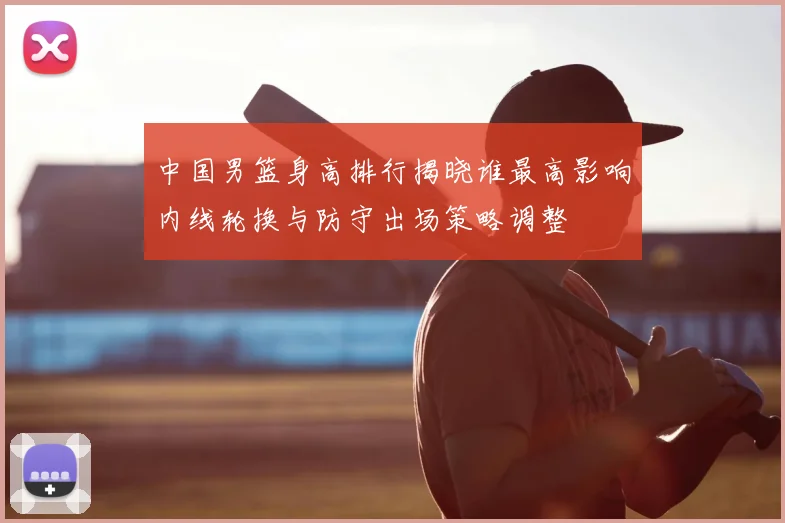 中国男篮身高排行揭晓谁最高影响内线轮换与防守出场策略调整