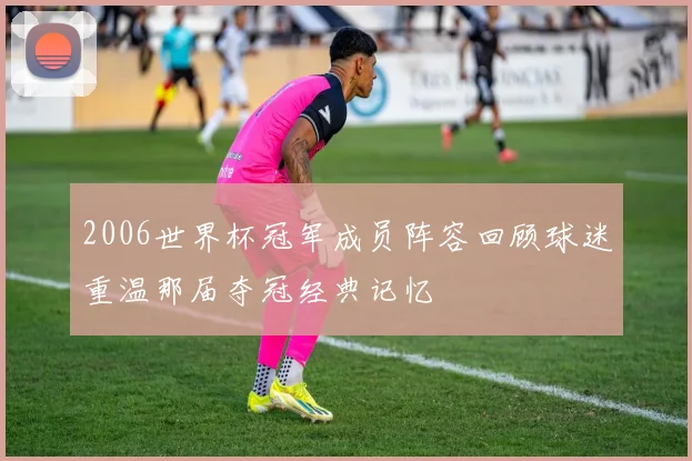 2006世界杯冠军成员阵容回顾球迷重温那届夺冠经典记忆