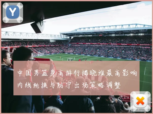 中国男篮身高排行揭晓谁最高影响内线轮换与防守出场策略调整