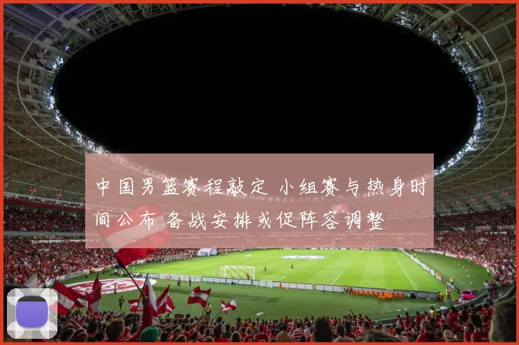 中国男篮赛程敲定 小组赛与热身时间公布 备战安排或促阵容调整