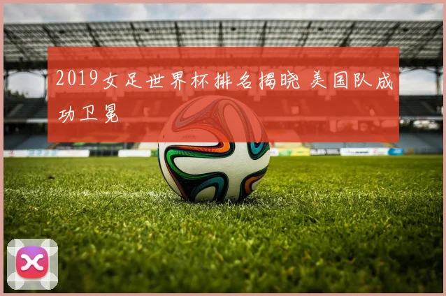 2019女足世界杯排名揭晓 美国队成功卫冕