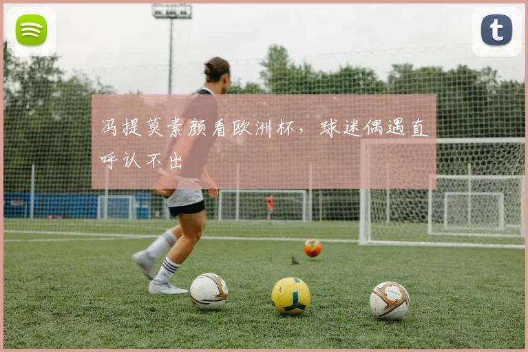冯提莫素颜看欧洲杯,球迷偶遇直呼认不出
