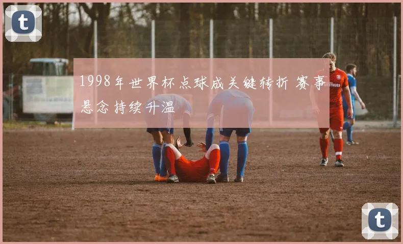 1998年世界杯点球成关键转折 赛事悬念持续升温