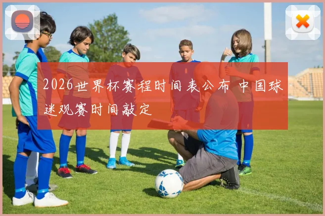 2026世界杯赛程时间表公布 中国球迷观赛时间敲定