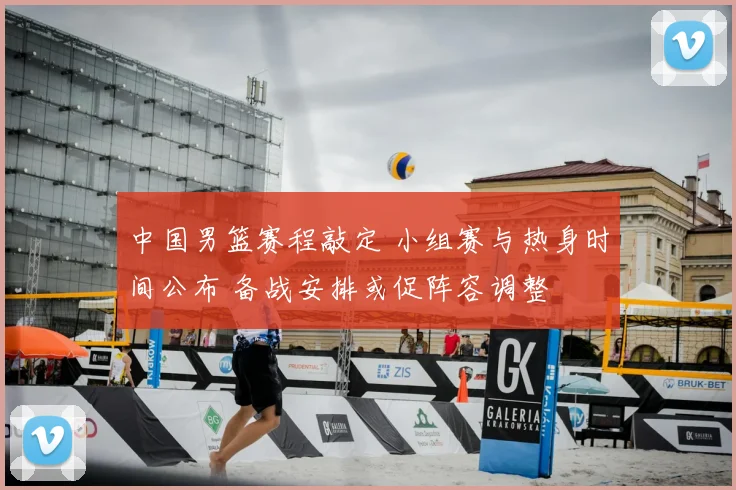 中国男篮赛程敲定 小组赛与热身时间公布 备战安排或促阵容调整