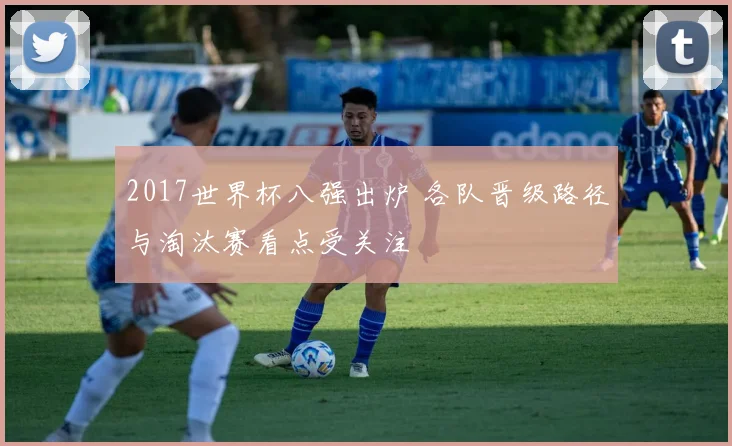 2017世界杯八强出炉 各队晋级路径与淘汰赛看点受关注