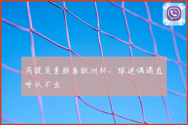 冯提莫素颜看欧洲杯，球迷偶遇直呼认不出