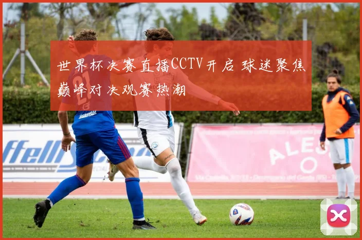 世界杯决赛直播CCTV开启 球迷聚焦巅峰对决观赛热潮